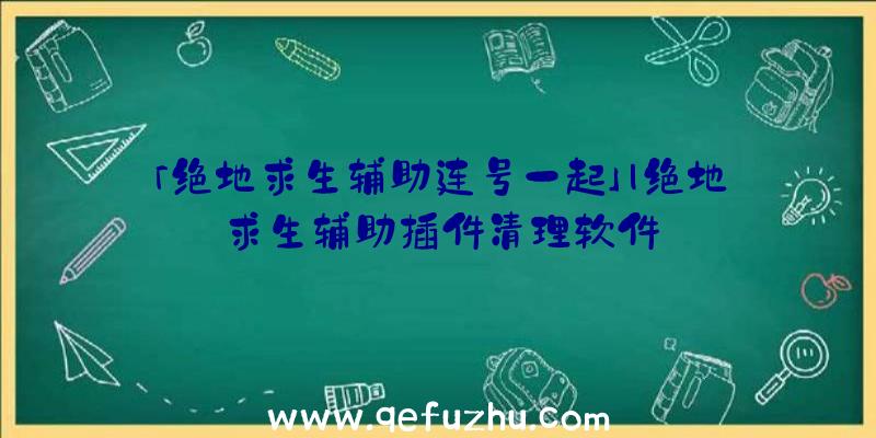 「绝地求生辅助连号一起」|绝地求生辅助插件清理软件